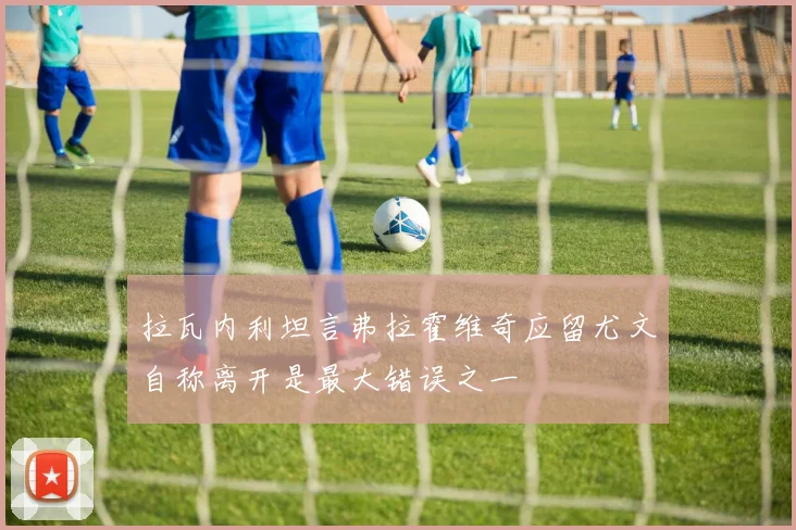 拉瓦内利坦言弗拉霍维奇应留尤文自称离开是最大错误之一