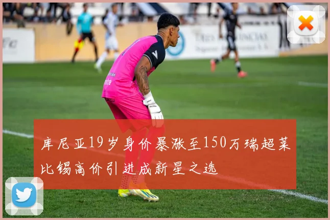 库尼亚19岁身价暴涨至150万瑞超莱比锡高价引进成新星之选