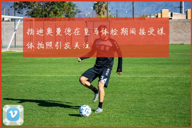 扬迪奥曼德在皇马体检期间接受媒体拍照引发关注