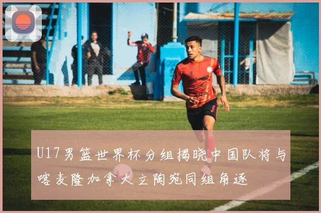 U17男篮世界杯分组揭晓中国队将与喀麦隆加拿大立陶宛同组角逐