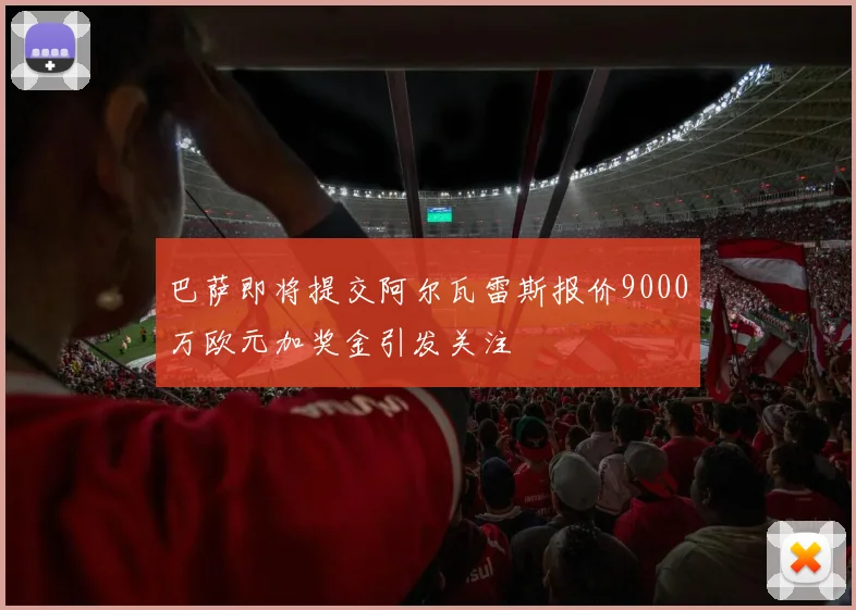 巴萨即将提交阿尔瓦雷斯报价9000万欧元加奖金引发关注