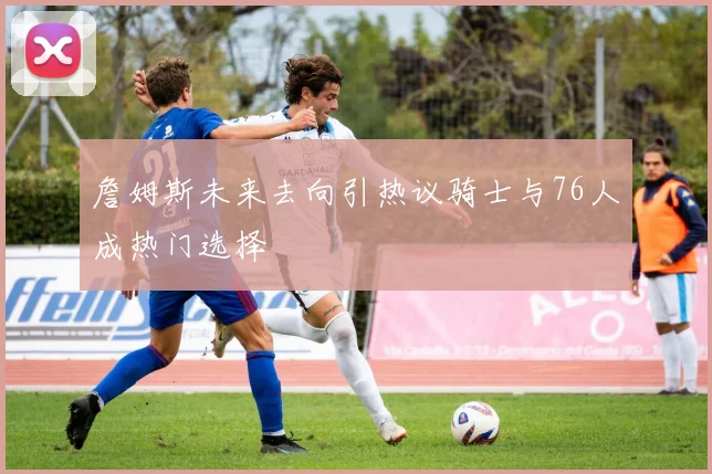 詹姆斯未来去向引热议骑士与76人成热门选择