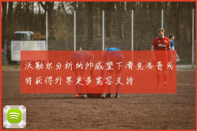 沃勒尔分析纳帅威望下滑克洛普或将获得外界更多宽容支持