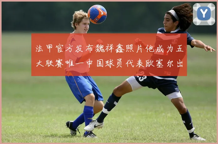 法甲官方发布魏祥鑫照片他成为五大联赛唯一中国球员代表欧塞尔出战