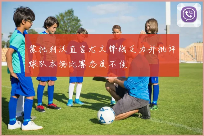 蒙托利沃直言尤文锋线乏力并批评球队本场比赛态度不佳