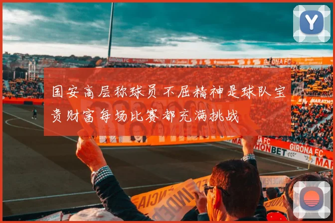 国安高层称球员不屈精神是球队宝贵财富每场比赛都充满挑战