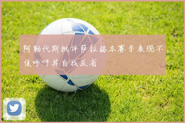 阿勒代斯批评萨拉赫本赛季表现不佳呼吁其自我反省