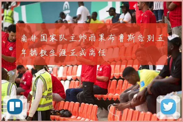 南非国家队主帅雨果布鲁斯告别五年执教生涯正式离任