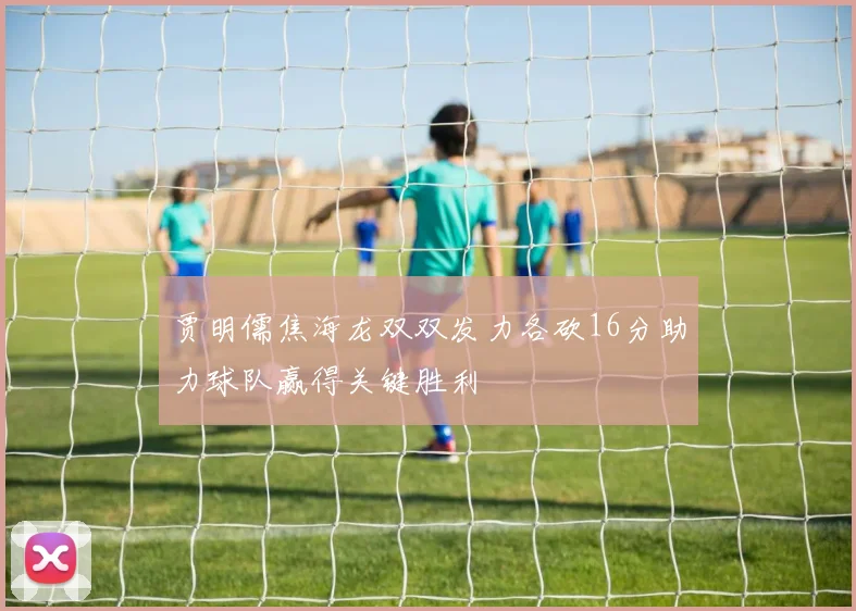 贾明儒焦海龙双双发力各砍16分助力球队赢得关键胜利