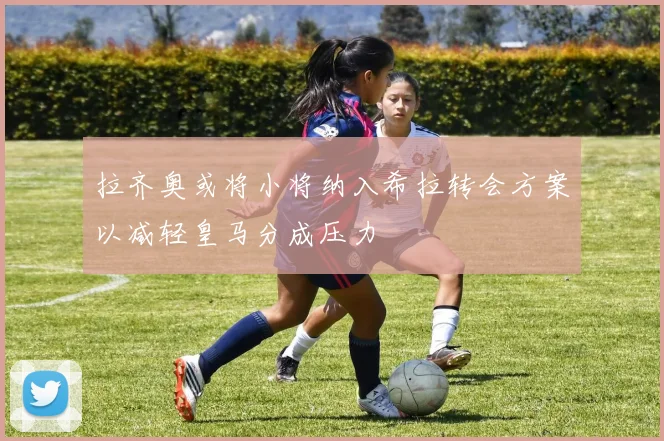 拉齐奥或将小将纳入希拉转会方案以减轻皇马分成压力