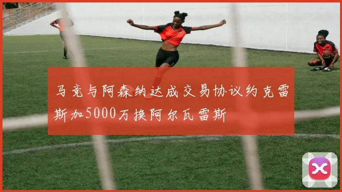 马竞与阿森纳达成交易协议约克雷斯加5000万换阿尔瓦雷斯