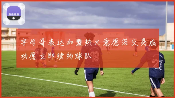 字母哥表达加盟热火意愿若交易成功愿立即续约球队