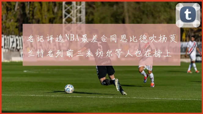 名记评选NBA最差合同恩比德吹杨莫兰特名列前三米切尔等人也在榜上