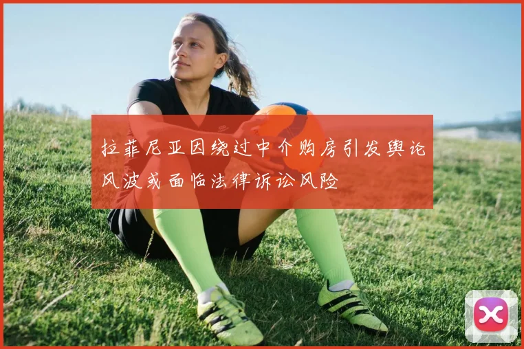 拉菲尼亚因绕过中介购房引发舆论风波或面临法律诉讼风险