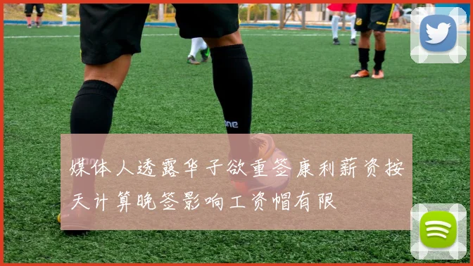 媒体人透露华子欲重签康利薪资按天计算晚签影响工资帽有限