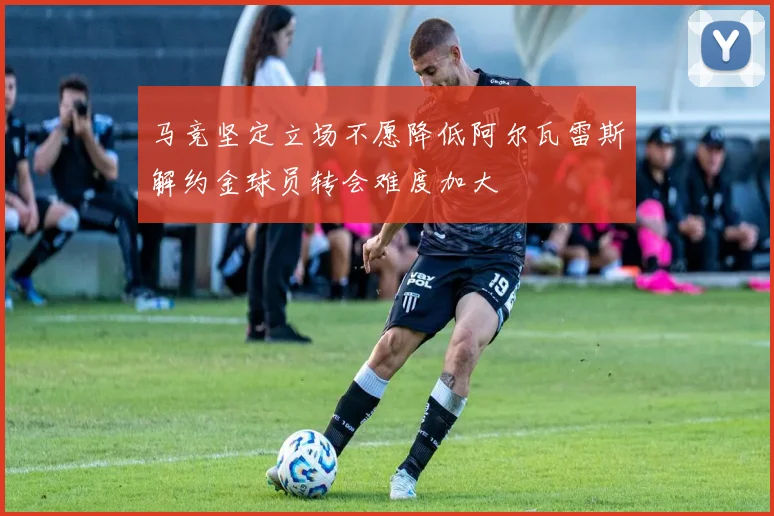 马竞坚定立场不愿降低阿尔瓦雷斯解约金球员转会难度加大