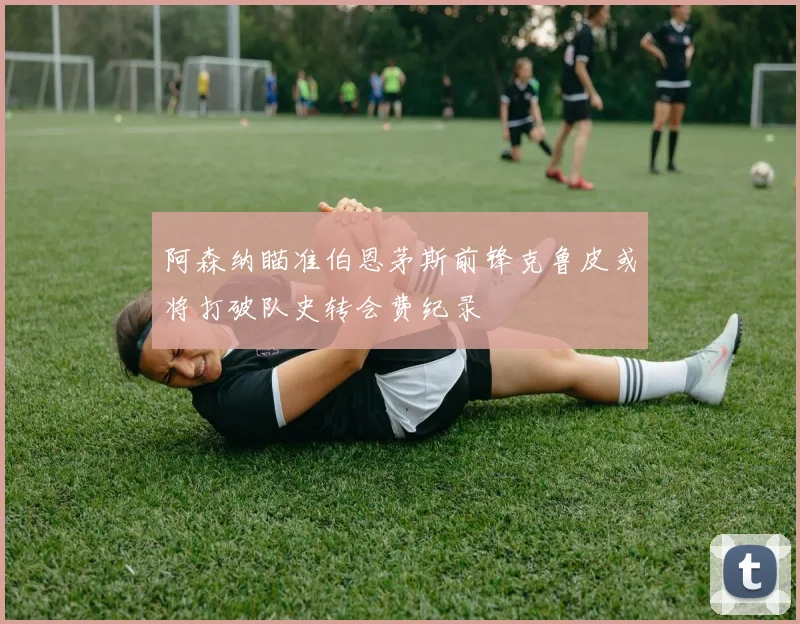 阿森纳瞄准伯恩茅斯前锋克鲁皮或将打破队史转会费纪录