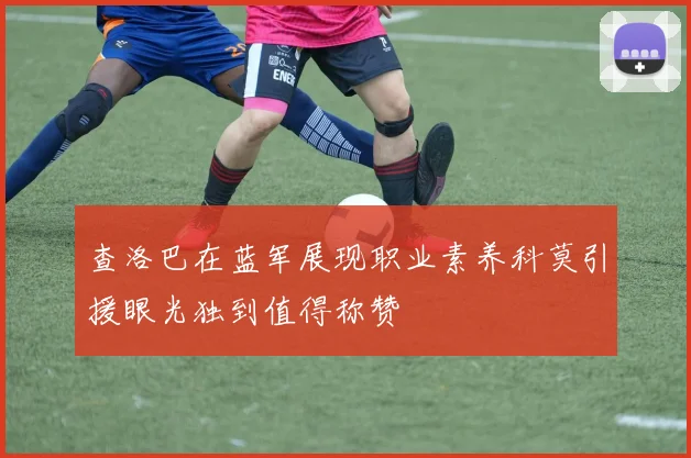 查洛巴在蓝军展现职业素养科莫引援眼光独到值得称赞