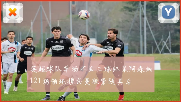 英超球队单场不丢三球纪录阿森纳121场领跑穆式曼联紧随其后