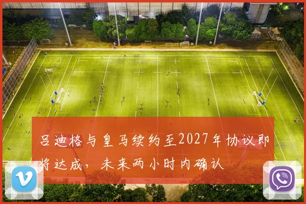 吕迪格与皇马续约至2027年协议即将达成，未来两小时内确认