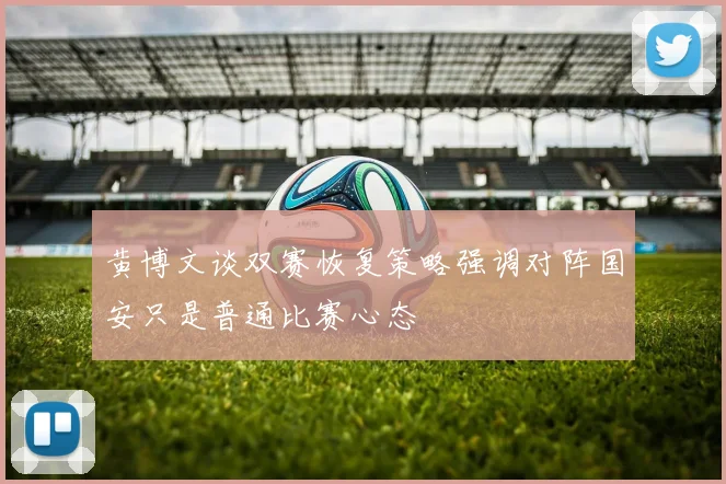 黄博文谈双赛恢复策略强调对阵国安只是普通比赛心态