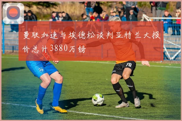 曼联加速与埃德松谈判亚特兰大报价总计3880万镑