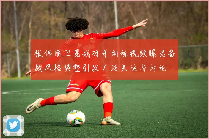 张伟丽卫冕战对手训练视频曝光备战风格调整引发广泛关注与讨论