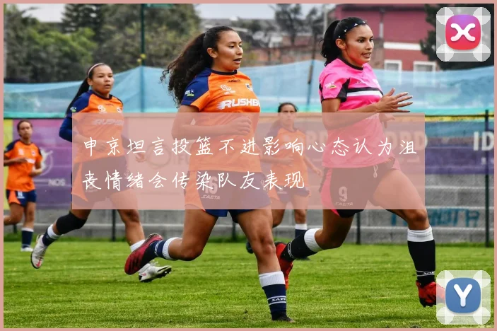 申京坦言投篮不进影响心态认为沮丧情绪会传染队友表现
