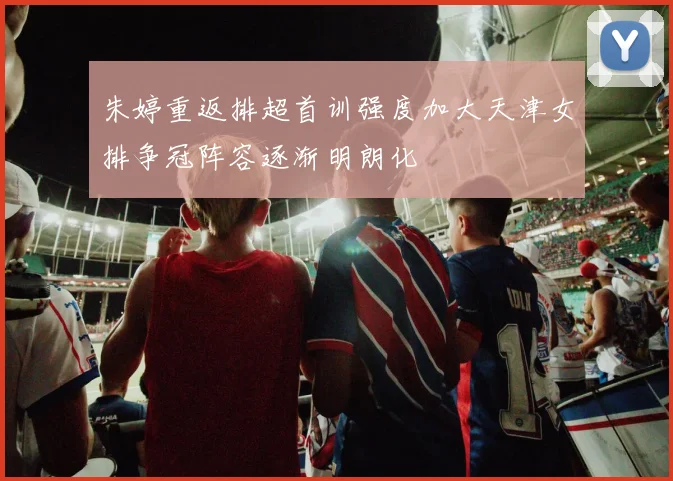 朱婷重返排超首训强度加大天津女排争冠阵容逐渐明朗化