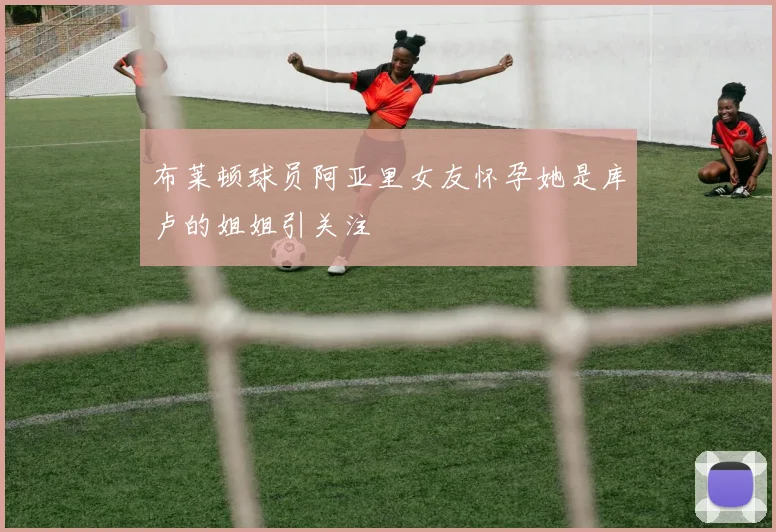 布莱顿球员阿亚里女友怀孕她是库卢的姐姐引关注