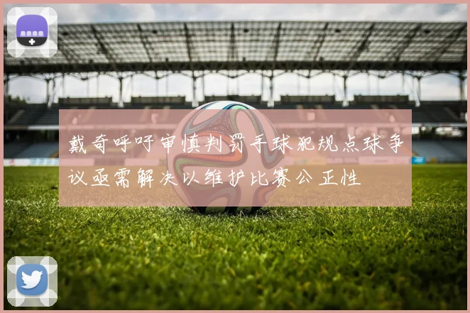 戴奇呼吁审慎判罚手球犯规点球争议亟需解决以维护比赛公正性