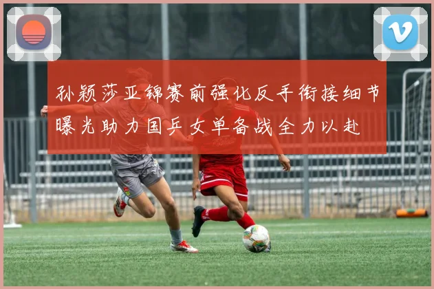 孙颖莎亚锦赛前强化反手衔接细节曝光助力国乒女单备战全力以赴