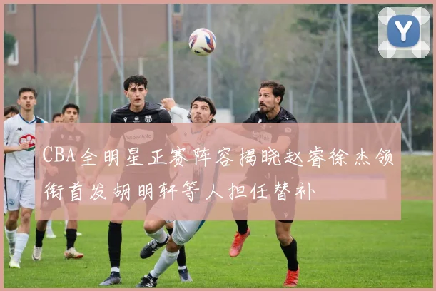 CBA全明星正赛阵容揭晓赵睿徐杰领衔首发胡明轩等人担任替补