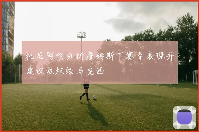 托尼阿伦分析詹姆斯下赛季表现并建议放权给马克西