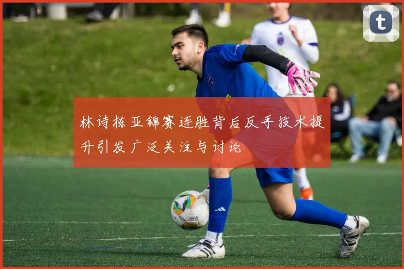 林诗栋亚锦赛连胜背后反手技术提升引发广泛关注与讨论